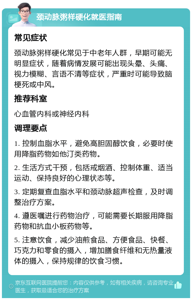 颈动脉粥样硬化就医指南 常见症状 颈动脉粥样硬化常见于中老年人群，早期可能无明显症状，随着病情发展可能出现头晕、头痛、视力模糊、言语不清等症状，严重时可能导致脑梗死或中风。 推荐科室 心血管内科或神经内科 调理要点 1. 控制血脂水平，避免高胆固醇饮食，必要时使用降脂药物如他汀类药物。 2. 生活方式干预，包括戒烟酒、控制体重、适当运动、保持良好的心理状态等。 3. 定期复查血脂水平和颈动脉超声检查，及时调整治疗方案。 4. 遵医嘱进行药物治疗，可能需要长期服用降脂药物和抗血小板药物等。 5. 注意饮食，减少油煎食品、方便食品、快餐、巧克力和零食的摄入，增加膳食纤维和无热量液体的摄入，保持规律的饮食习惯。