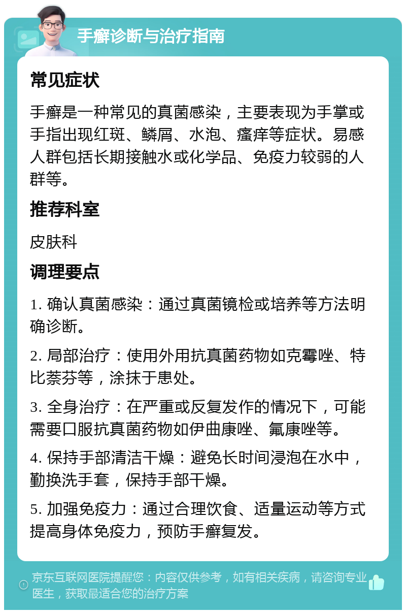 手癣诊断与治疗指南 常见症状 手癣是一种常见的真菌感染，主要表现为手掌或手指出现红斑、鳞屑、水泡、瘙痒等症状。易感人群包括长期接触水或化学品、免疫力较弱的人群等。 推荐科室 皮肤科 调理要点 1. 确认真菌感染：通过真菌镜检或培养等方法明确诊断。 2. 局部治疗：使用外用抗真菌药物如克霉唑、特比萘芬等，涂抹于患处。 3. 全身治疗：在严重或反复发作的情况下，可能需要口服抗真菌药物如伊曲康唑、氟康唑等。 4. 保持手部清洁干燥：避免长时间浸泡在水中，勤换洗手套，保持手部干燥。 5. 加强免疫力：通过合理饮食、适量运动等方式提高身体免疫力，预防手癣复发。