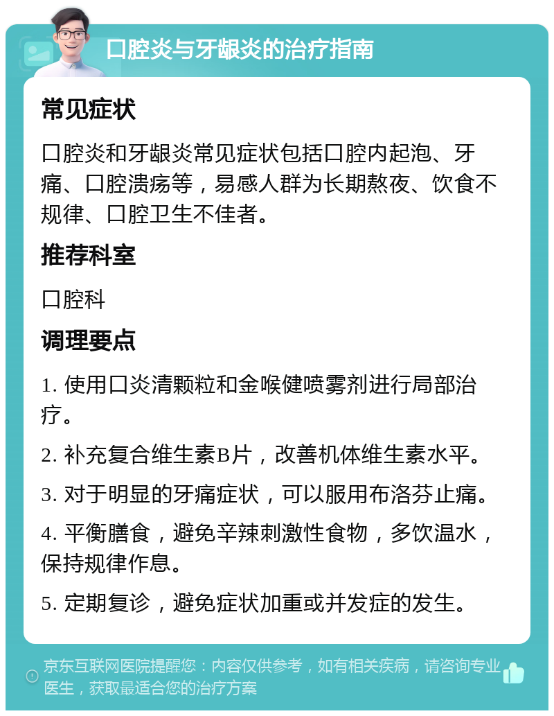 口腔炎与牙龈炎的治疗指南 常见症状 口腔炎和牙龈炎常见症状包括口腔内起泡、牙痛、口腔溃疡等，易感人群为长期熬夜、饮食不规律、口腔卫生不佳者。 推荐科室 口腔科 调理要点 1. 使用口炎清颗粒和金喉健喷雾剂进行局部治疗。 2. 补充复合维生素B片，改善机体维生素水平。 3. 对于明显的牙痛症状，可以服用布洛芬止痛。 4. 平衡膳食，避免辛辣刺激性食物，多饮温水，保持规律作息。 5. 定期复诊，避免症状加重或并发症的发生。