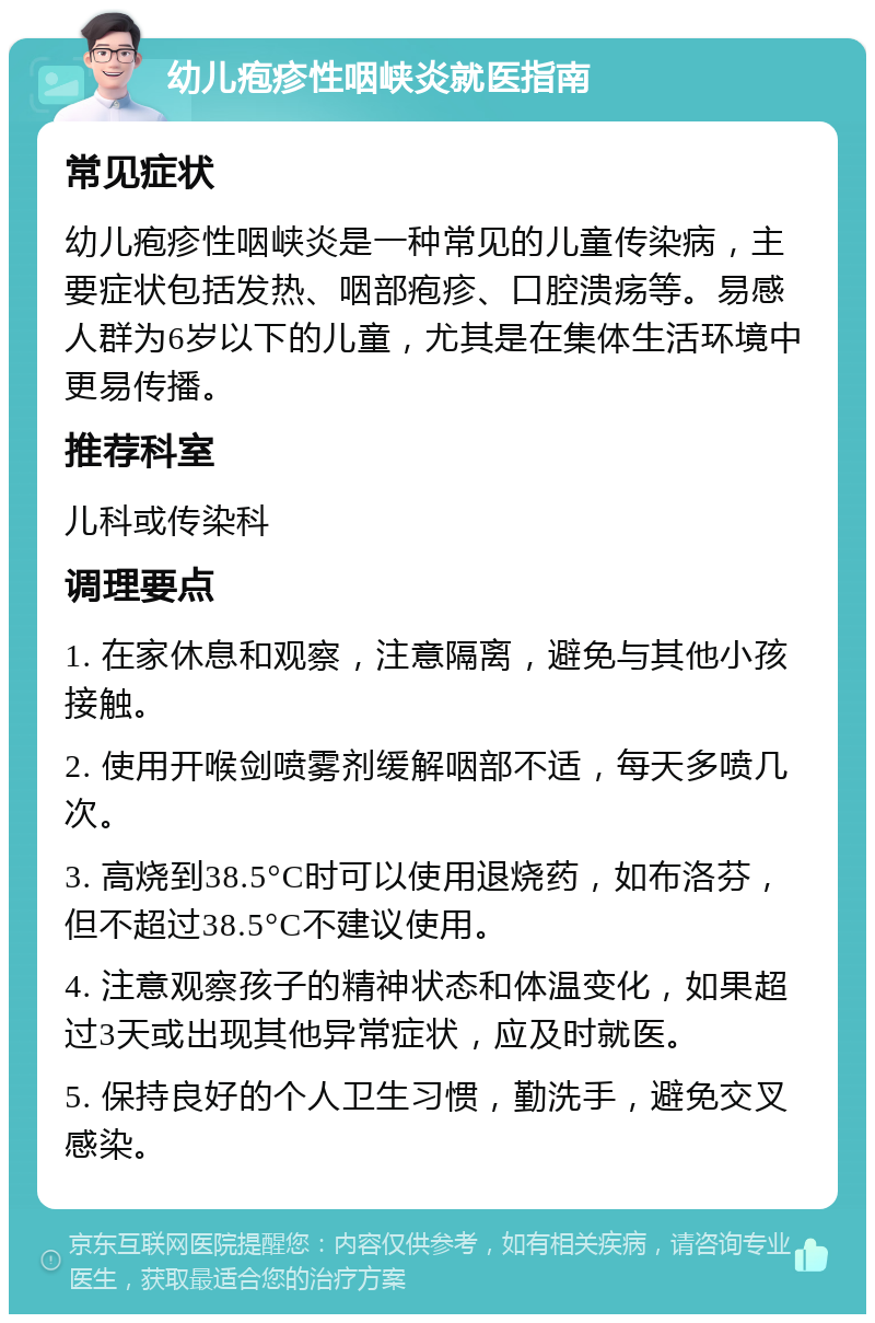 幼儿疱疹性咽峡炎就医指南 常见症状 幼儿疱疹性咽峡炎是一种常见的儿童传染病，主要症状包括发热、咽部疱疹、口腔溃疡等。易感人群为6岁以下的儿童，尤其是在集体生活环境中更易传播。 推荐科室 儿科或传染科 调理要点 1. 在家休息和观察，注意隔离，避免与其他小孩接触。 2. 使用开喉剑喷雾剂缓解咽部不适，每天多喷几次。 3. 高烧到38.5°C时可以使用退烧药，如布洛芬，但不超过38.5°C不建议使用。 4. 注意观察孩子的精神状态和体温变化，如果超过3天或出现其他异常症状，应及时就医。 5. 保持良好的个人卫生习惯，勤洗手，避免交叉感染。