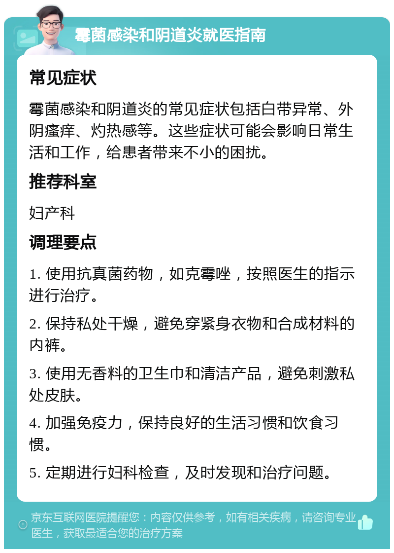 霉菌感染和阴道炎就医指南 常见症状 霉菌感染和阴道炎的常见症状包括白带异常、外阴瘙痒、灼热感等。这些症状可能会影响日常生活和工作，给患者带来不小的困扰。 推荐科室 妇产科 调理要点 1. 使用抗真菌药物，如克霉唑，按照医生的指示进行治疗。 2. 保持私处干燥，避免穿紧身衣物和合成材料的内裤。 3. 使用无香料的卫生巾和清洁产品，避免刺激私处皮肤。 4. 加强免疫力，保持良好的生活习惯和饮食习惯。 5. 定期进行妇科检查，及时发现和治疗问题。