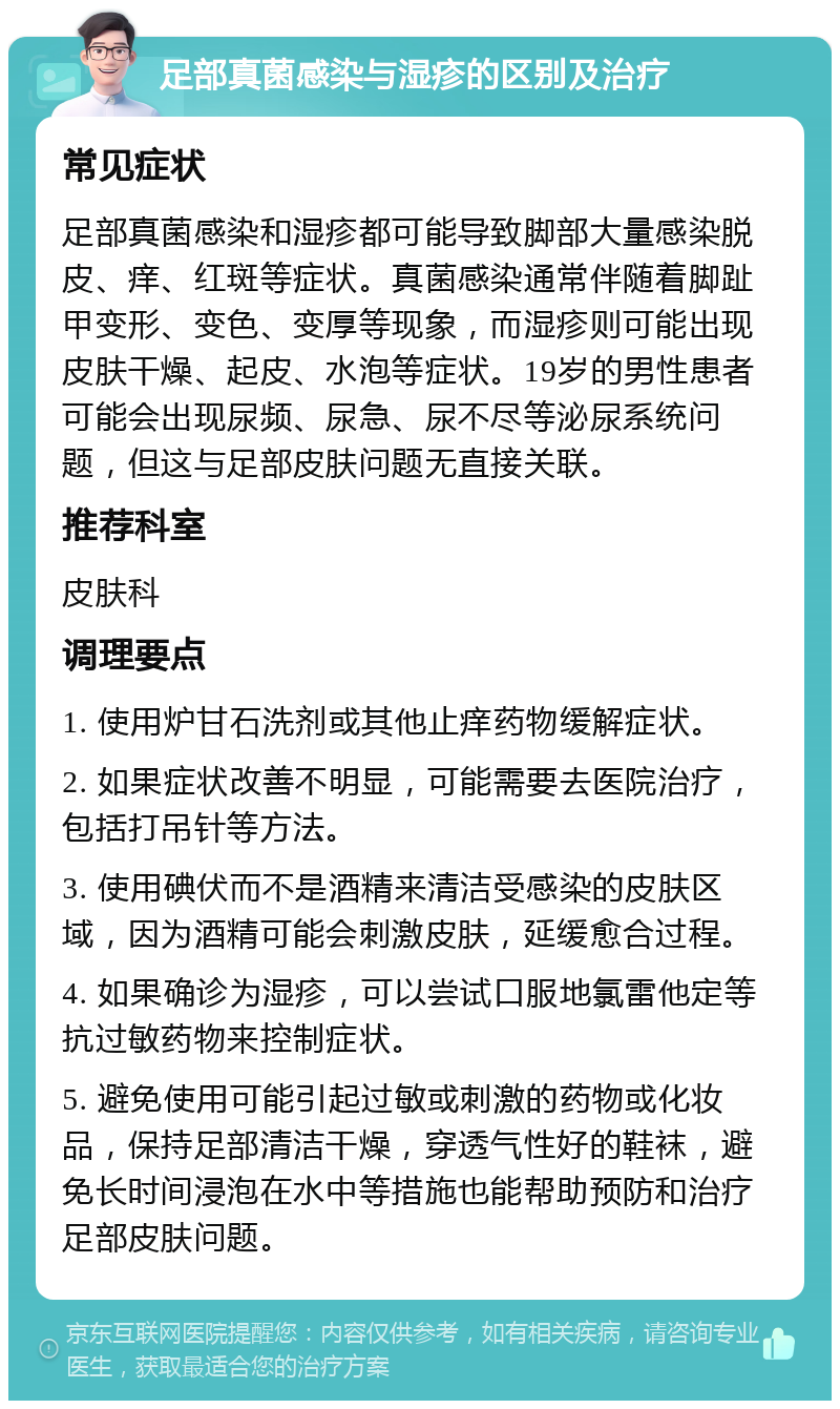 足部真菌感染与湿疹的区别及治疗 常见症状 足部真菌感染和湿疹都可能导致脚部大量感染脱皮、痒、红斑等症状。真菌感染通常伴随着脚趾甲变形、变色、变厚等现象，而湿疹则可能出现皮肤干燥、起皮、水泡等症状。19岁的男性患者可能会出现尿频、尿急、尿不尽等泌尿系统问题，但这与足部皮肤问题无直接关联。 推荐科室 皮肤科 调理要点 1. 使用炉甘石洗剂或其他止痒药物缓解症状。 2. 如果症状改善不明显，可能需要去医院治疗，包括打吊针等方法。 3. 使用碘伏而不是酒精来清洁受感染的皮肤区域，因为酒精可能会刺激皮肤，延缓愈合过程。 4. 如果确诊为湿疹，可以尝试口服地氯雷他定等抗过敏药物来控制症状。 5. 避免使用可能引起过敏或刺激的药物或化妆品，保持足部清洁干燥，穿透气性好的鞋袜，避免长时间浸泡在水中等措施也能帮助预防和治疗足部皮肤问题。