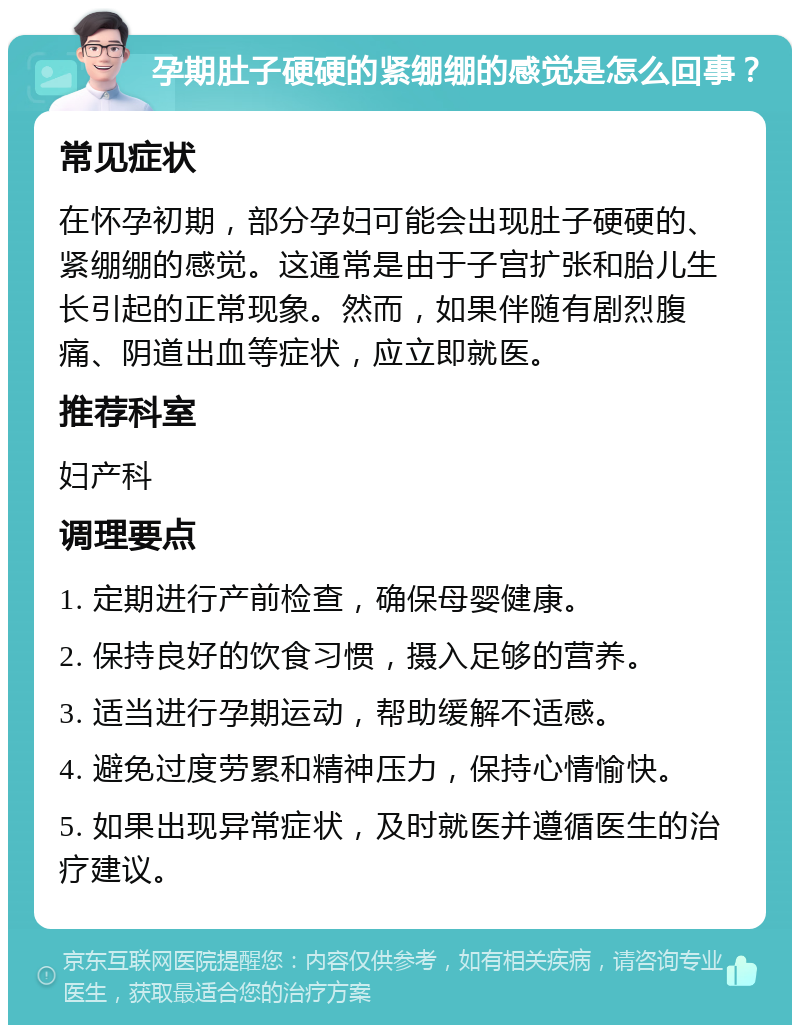 孕期肚子硬硬的紧绷绷的感觉是怎么回事？ 常见症状 在怀孕初期，部分孕妇可能会出现肚子硬硬的、紧绷绷的感觉。这通常是由于子宫扩张和胎儿生长引起的正常现象。然而，如果伴随有剧烈腹痛、阴道出血等症状，应立即就医。 推荐科室 妇产科 调理要点 1. 定期进行产前检查，确保母婴健康。 2. 保持良好的饮食习惯，摄入足够的营养。 3. 适当进行孕期运动，帮助缓解不适感。 4. 避免过度劳累和精神压力，保持心情愉快。 5. 如果出现异常症状，及时就医并遵循医生的治疗建议。