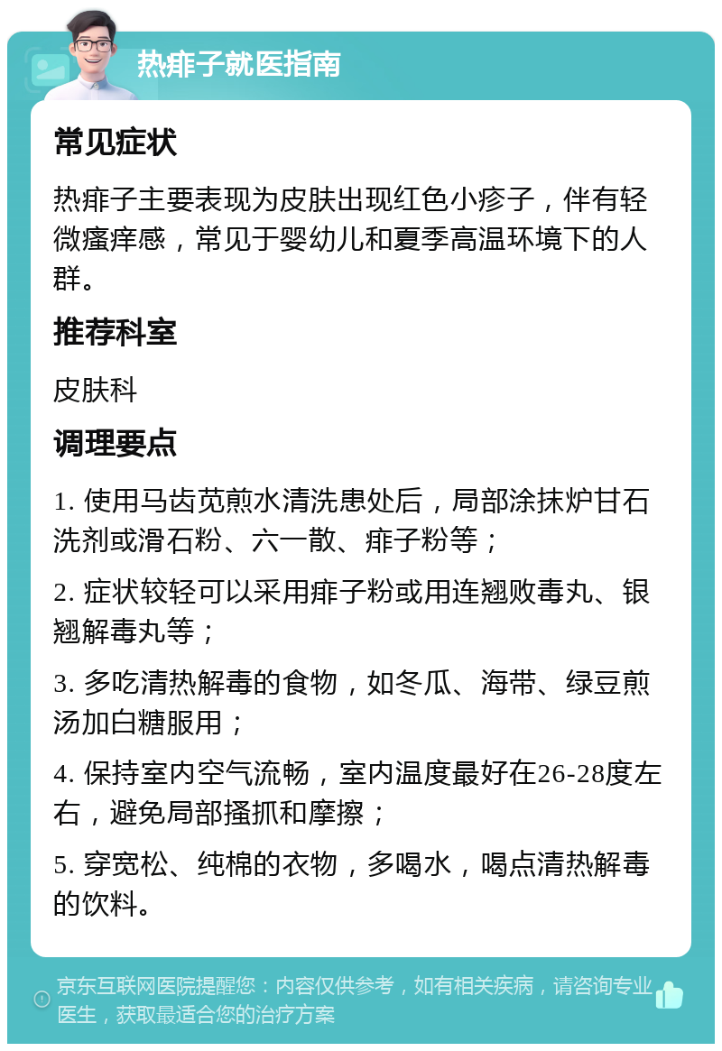 热痱子就医指南 常见症状 热痱子主要表现为皮肤出现红色小疹子，伴有轻微瘙痒感，常见于婴幼儿和夏季高温环境下的人群。 推荐科室 皮肤科 调理要点 1. 使用马齿苋煎水清洗患处后，局部涂抹炉甘石洗剂或滑石粉、六一散、痱子粉等； 2. 症状较轻可以采用痱子粉或用连翘败毒丸、银翘解毒丸等； 3. 多吃清热解毒的食物，如冬瓜、海带、绿豆煎汤加白糖服用； 4. 保持室内空气流畅，室内温度最好在26-28度左右，避免局部搔抓和摩擦； 5. 穿宽松、纯棉的衣物，多喝水，喝点清热解毒的饮料。