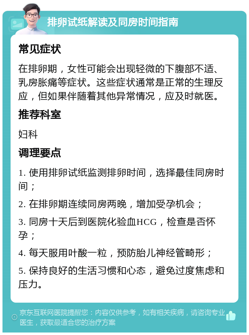 排卵试纸解读及同房时间指南 常见症状 在排卵期，女性可能会出现轻微的下腹部不适、乳房胀痛等症状。这些症状通常是正常的生理反应，但如果伴随着其他异常情况，应及时就医。 推荐科室 妇科 调理要点 1. 使用排卵试纸监测排卵时间，选择最佳同房时间； 2. 在排卵期连续同房两晚，增加受孕机会； 3. 同房十天后到医院化验血HCG，检查是否怀孕； 4. 每天服用叶酸一粒，预防胎儿神经管畸形； 5. 保持良好的生活习惯和心态，避免过度焦虑和压力。