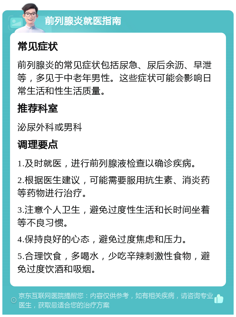 前列腺炎就医指南 常见症状 前列腺炎的常见症状包括尿急、尿后余沥、早泄等，多见于中老年男性。这些症状可能会影响日常生活和性生活质量。 推荐科室 泌尿外科或男科 调理要点 1.及时就医，进行前列腺液检查以确诊疾病。 2.根据医生建议，可能需要服用抗生素、消炎药等药物进行治疗。 3.注意个人卫生，避免过度性生活和长时间坐着等不良习惯。 4.保持良好的心态，避免过度焦虑和压力。 5.合理饮食，多喝水，少吃辛辣刺激性食物，避免过度饮酒和吸烟。