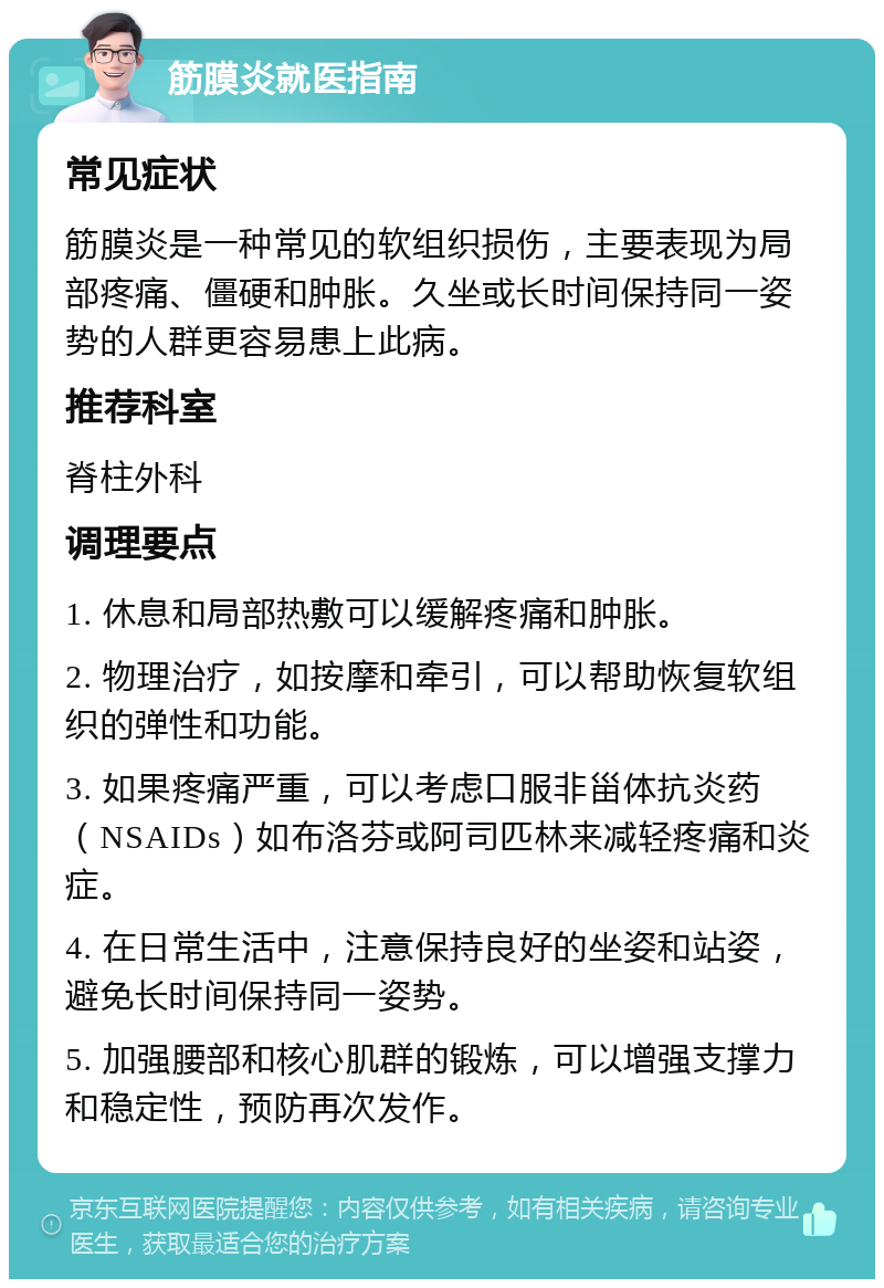 筋膜炎就医指南 常见症状 筋膜炎是一种常见的软组织损伤，主要表现为局部疼痛、僵硬和肿胀。久坐或长时间保持同一姿势的人群更容易患上此病。 推荐科室 脊柱外科 调理要点 1. 休息和局部热敷可以缓解疼痛和肿胀。 2. 物理治疗，如按摩和牵引，可以帮助恢复软组织的弹性和功能。 3. 如果疼痛严重，可以考虑口服非甾体抗炎药（NSAIDs）如布洛芬或阿司匹林来减轻疼痛和炎症。 4. 在日常生活中，注意保持良好的坐姿和站姿，避免长时间保持同一姿势。 5. 加强腰部和核心肌群的锻炼，可以增强支撑力和稳定性，预防再次发作。