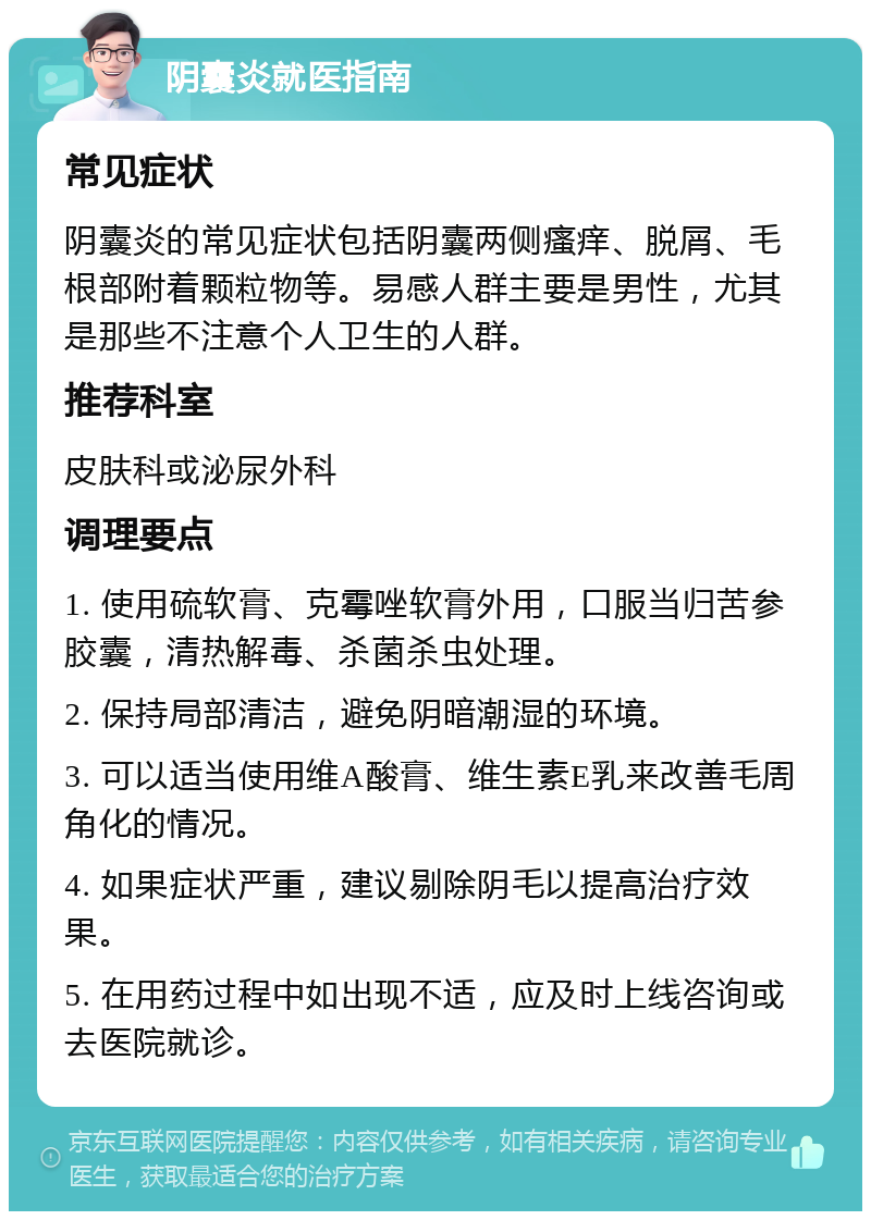 阴囊炎就医指南 常见症状 阴囊炎的常见症状包括阴囊两侧瘙痒、脱屑、毛根部附着颗粒物等。易感人群主要是男性，尤其是那些不注意个人卫生的人群。 推荐科室 皮肤科或泌尿外科 调理要点 1. 使用硫软膏、克霉唑软膏外用，口服当归苦参胶囊，清热解毒、杀菌杀虫处理。 2. 保持局部清洁，避免阴暗潮湿的环境。 3. 可以适当使用维A酸膏、维生素E乳来改善毛周角化的情况。 4. 如果症状严重，建议剔除阴毛以提高治疗效果。 5. 在用药过程中如出现不适，应及时上线咨询或去医院就诊。