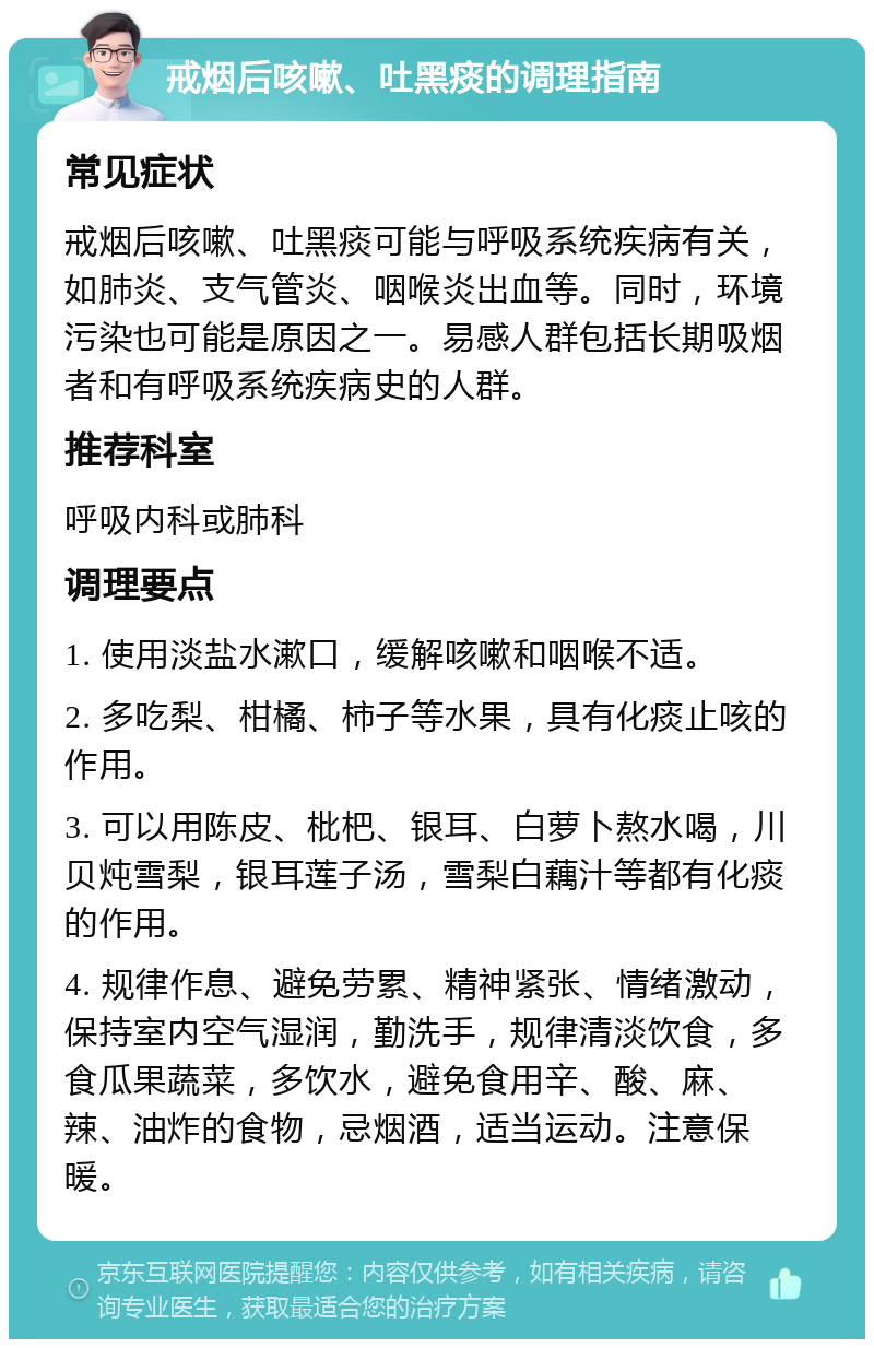 戒烟后咳嗽、吐黑痰的调理指南 常见症状 戒烟后咳嗽、吐黑痰可能与呼吸系统疾病有关，如肺炎、支气管炎、咽喉炎出血等。同时，环境污染也可能是原因之一。易感人群包括长期吸烟者和有呼吸系统疾病史的人群。 推荐科室 呼吸内科或肺科 调理要点 1. 使用淡盐水漱口，缓解咳嗽和咽喉不适。 2. 多吃梨、柑橘、柿子等水果，具有化痰止咳的作用。 3. 可以用陈皮、枇杷、银耳、白萝卜熬水喝，川贝炖雪梨，银耳莲子汤，雪梨白藕汁等都有化痰的作用。 4. 规律作息、避免劳累、精神紧张、情绪激动，保持室内空气湿润，勤洗手，规律清淡饮食，多食瓜果蔬菜，多饮水，避免食用辛、酸、麻、辣、油炸的食物，忌烟酒，适当运动。注意保暖。