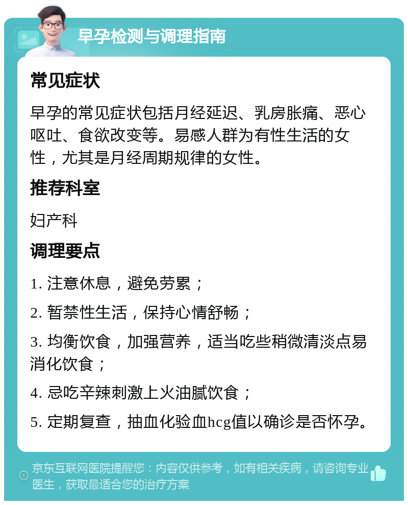 早孕检测与调理指南 常见症状 早孕的常见症状包括月经延迟、乳房胀痛、恶心呕吐、食欲改变等。易感人群为有性生活的女性，尤其是月经周期规律的女性。 推荐科室 妇产科 调理要点 1. 注意休息，避免劳累； 2. 暂禁性生活，保持心情舒畅； 3. 均衡饮食，加强营养，适当吃些稍微清淡点易消化饮食； 4. 忌吃辛辣刺激上火油腻饮食； 5. 定期复查，抽血化验血hcg值以确诊是否怀孕。