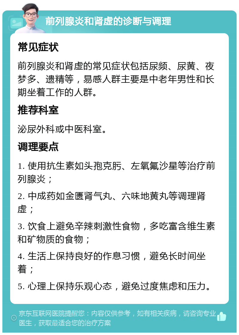 前列腺炎和肾虚的诊断与调理 常见症状 前列腺炎和肾虚的常见症状包括尿频、尿黄、夜梦多、遗精等，易感人群主要是中老年男性和长期坐着工作的人群。 推荐科室 泌尿外科或中医科室。 调理要点 1. 使用抗生素如头孢克肟、左氧氟沙星等治疗前列腺炎； 2. 中成药如金匮肾气丸、六味地黄丸等调理肾虚； 3. 饮食上避免辛辣刺激性食物，多吃富含维生素和矿物质的食物； 4. 生活上保持良好的作息习惯，避免长时间坐着； 5. 心理上保持乐观心态，避免过度焦虑和压力。