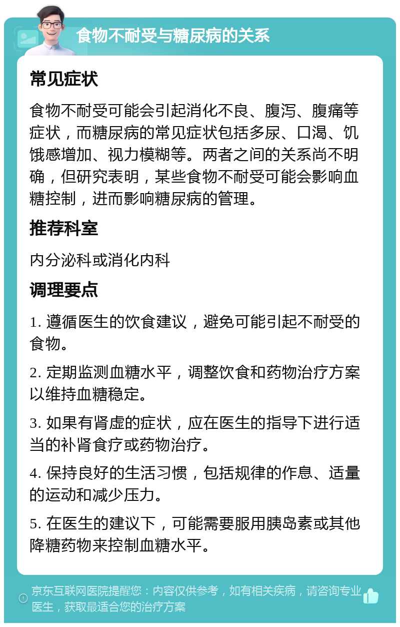 食物不耐受与糖尿病的关系 常见症状 食物不耐受可能会引起消化不良、腹泻、腹痛等症状，而糖尿病的常见症状包括多尿、口渴、饥饿感增加、视力模糊等。两者之间的关系尚不明确，但研究表明，某些食物不耐受可能会影响血糖控制，进而影响糖尿病的管理。 推荐科室 内分泌科或消化内科 调理要点 1. 遵循医生的饮食建议，避免可能引起不耐受的食物。 2. 定期监测血糖水平，调整饮食和药物治疗方案以维持血糖稳定。 3. 如果有肾虚的症状，应在医生的指导下进行适当的补肾食疗或药物治疗。 4. 保持良好的生活习惯，包括规律的作息、适量的运动和减少压力。 5. 在医生的建议下，可能需要服用胰岛素或其他降糖药物来控制血糖水平。