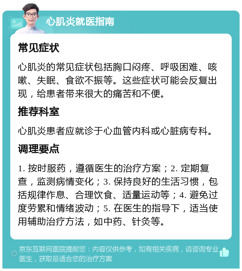 心肌炎就医指南 常见症状 心肌炎的常见症状包括胸口闷疼、呼吸困难、咳嗽、失眠、食欲不振等。这些症状可能会反复出现，给患者带来很大的痛苦和不便。 推荐科室 心肌炎患者应就诊于心血管内科或心脏病专科。 调理要点 1. 按时服药，遵循医生的治疗方案；2. 定期复查，监测病情变化；3. 保持良好的生活习惯，包括规律作息、合理饮食、适量运动等；4. 避免过度劳累和情绪波动；5. 在医生的指导下，适当使用辅助治疗方法，如中药、针灸等。