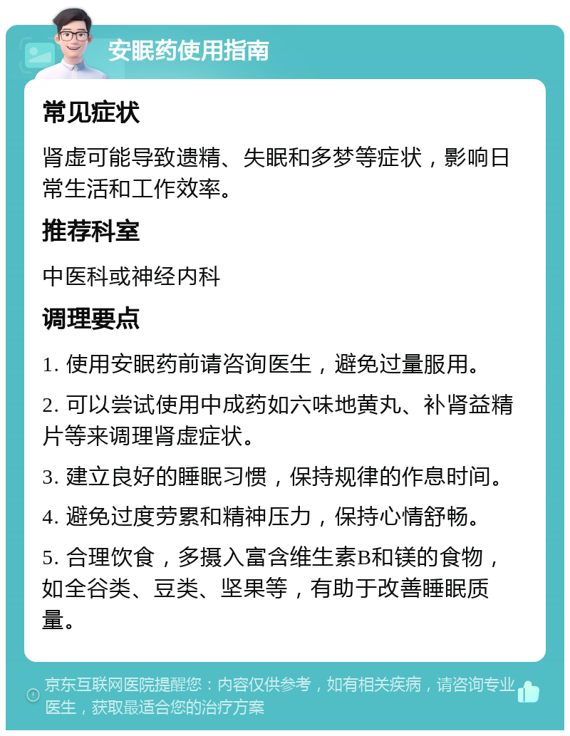 安眠药使用指南 常见症状 肾虚可能导致遗精、失眠和多梦等症状，影响日常生活和工作效率。 推荐科室 中医科或神经内科 调理要点 1. 使用安眠药前请咨询医生，避免过量服用。 2. 可以尝试使用中成药如六味地黄丸、补肾益精片等来调理肾虚症状。 3. 建立良好的睡眠习惯，保持规律的作息时间。 4. 避免过度劳累和精神压力，保持心情舒畅。 5. 合理饮食，多摄入富含维生素B和镁的食物，如全谷类、豆类、坚果等，有助于改善睡眠质量。