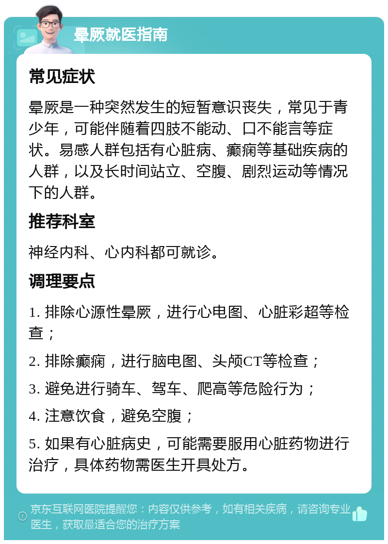 晕厥就医指南 常见症状 晕厥是一种突然发生的短暂意识丧失，常见于青少年，可能伴随着四肢不能动、口不能言等症状。易感人群包括有心脏病、癫痫等基础疾病的人群，以及长时间站立、空腹、剧烈运动等情况下的人群。 推荐科室 神经内科、心内科都可就诊。 调理要点 1. 排除心源性晕厥，进行心电图、心脏彩超等检查； 2. 排除癫痫，进行脑电图、头颅CT等检查； 3. 避免进行骑车、驾车、爬高等危险行为； 4. 注意饮食，避免空腹； 5. 如果有心脏病史，可能需要服用心脏药物进行治疗，具体药物需医生开具处方。