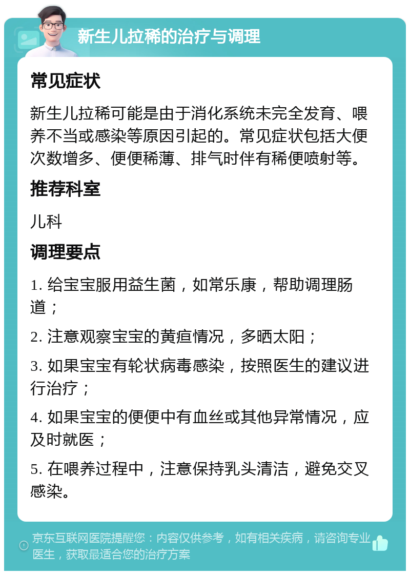 新生儿拉稀的治疗与调理 常见症状 新生儿拉稀可能是由于消化系统未完全发育、喂养不当或感染等原因引起的。常见症状包括大便次数增多、便便稀薄、排气时伴有稀便喷射等。 推荐科室 儿科 调理要点 1. 给宝宝服用益生菌，如常乐康，帮助调理肠道； 2. 注意观察宝宝的黄疸情况，多晒太阳； 3. 如果宝宝有轮状病毒感染，按照医生的建议进行治疗； 4. 如果宝宝的便便中有血丝或其他异常情况，应及时就医； 5. 在喂养过程中，注意保持乳头清洁，避免交叉感染。