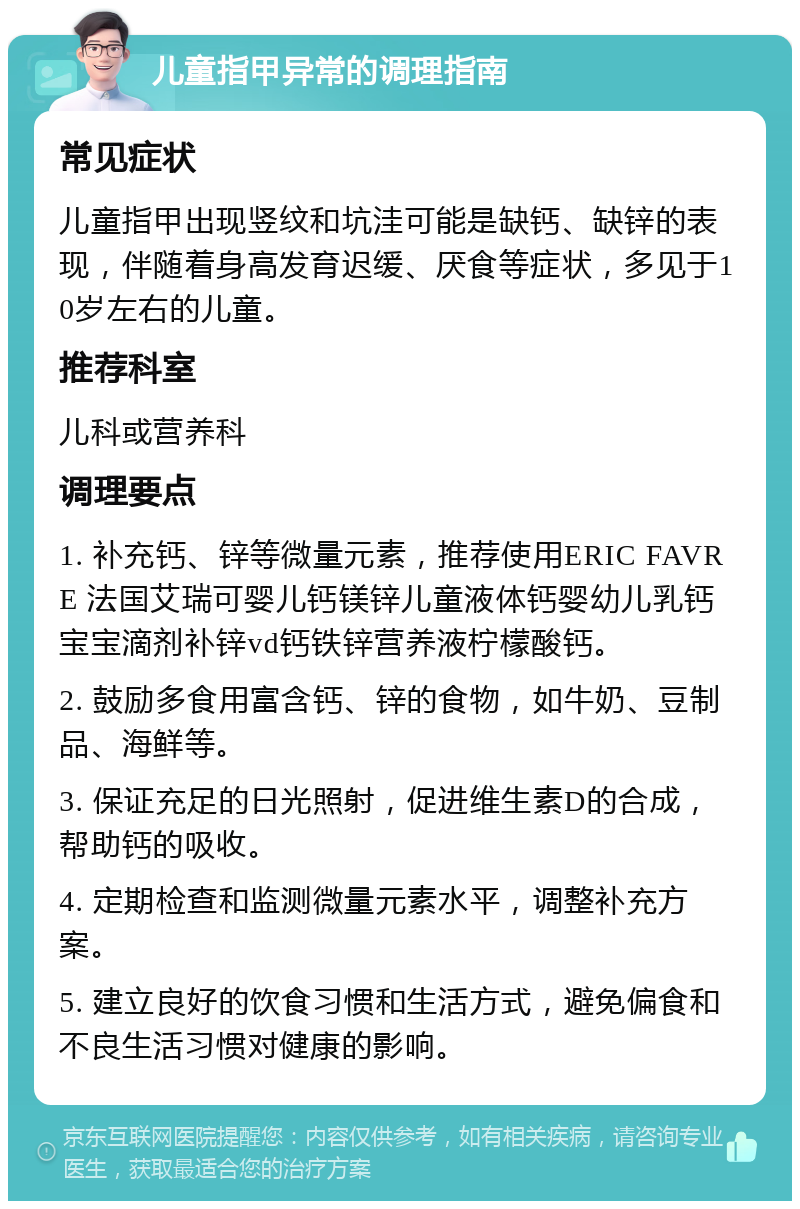 儿童指甲异常的调理指南 常见症状 儿童指甲出现竖纹和坑洼可能是缺钙、缺锌的表现，伴随着身高发育迟缓、厌食等症状，多见于10岁左右的儿童。 推荐科室 儿科或营养科 调理要点 1. 补充钙、锌等微量元素，推荐使用ERIC FAVRE 法国艾瑞可婴儿钙镁锌儿童液体钙婴幼儿乳钙宝宝滴剂补锌vd钙铁锌营养液柠檬酸钙。 2. 鼓励多食用富含钙、锌的食物，如牛奶、豆制品、海鲜等。 3. 保证充足的日光照射，促进维生素D的合成，帮助钙的吸收。 4. 定期检查和监测微量元素水平，调整补充方案。 5. 建立良好的饮食习惯和生活方式，避免偏食和不良生活习惯对健康的影响。