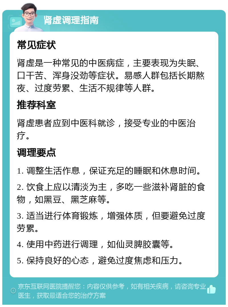 肾虚调理指南 常见症状 肾虚是一种常见的中医病症，主要表现为失眠、口干苦、浑身没劲等症状。易感人群包括长期熬夜、过度劳累、生活不规律等人群。 推荐科室 肾虚患者应到中医科就诊，接受专业的中医治疗。 调理要点 1. 调整生活作息，保证充足的睡眠和休息时间。 2. 饮食上应以清淡为主，多吃一些滋补肾脏的食物，如黑豆、黑芝麻等。 3. 适当进行体育锻炼，增强体质，但要避免过度劳累。 4. 使用中药进行调理，如仙灵脾胶囊等。 5. 保持良好的心态，避免过度焦虑和压力。