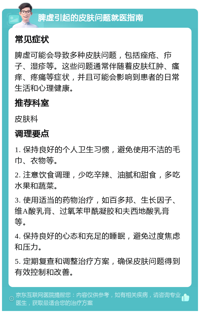 脾虚引起的皮肤问题就医指南 常见症状 脾虚可能会导致多种皮肤问题，包括痤疮、疖子、湿疹等。这些问题通常伴随着皮肤红肿、瘙痒、疼痛等症状，并且可能会影响到患者的日常生活和心理健康。 推荐科室 皮肤科 调理要点 1. 保持良好的个人卫生习惯，避免使用不洁的毛巾、衣物等。 2. 注意饮食调理，少吃辛辣、油腻和甜食，多吃水果和蔬菜。 3. 使用适当的药物治疗，如百多邦、生长因子、维A酸乳膏、过氧苯甲酰凝胶和夫西地酸乳膏等。 4. 保持良好的心态和充足的睡眠，避免过度焦虑和压力。 5. 定期复查和调整治疗方案，确保皮肤问题得到有效控制和改善。