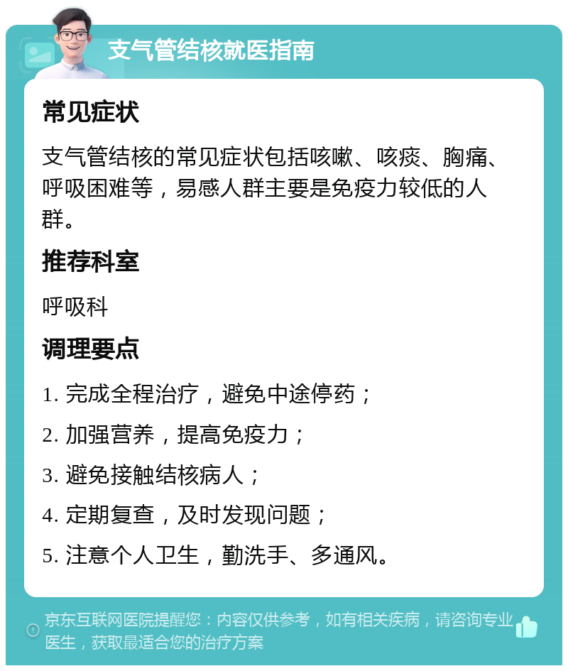 支气管结核就医指南 常见症状 支气管结核的常见症状包括咳嗽、咳痰、胸痛、呼吸困难等，易感人群主要是免疫力较低的人群。 推荐科室 呼吸科 调理要点 1. 完成全程治疗，避免中途停药； 2. 加强营养，提高免疫力； 3. 避免接触结核病人； 4. 定期复查，及时发现问题； 5. 注意个人卫生，勤洗手、多通风。