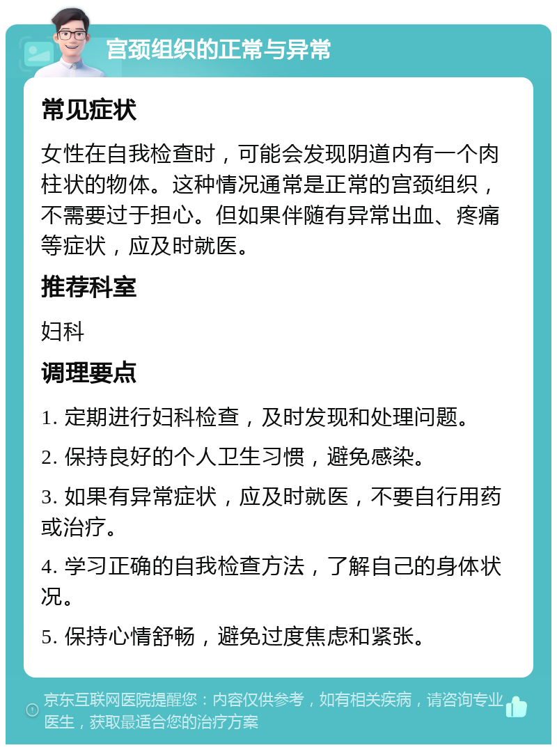 宫颈组织的正常与异常 常见症状 女性在自我检查时，可能会发现阴道内有一个肉柱状的物体。这种情况通常是正常的宫颈组织，不需要过于担心。但如果伴随有异常出血、疼痛等症状，应及时就医。 推荐科室 妇科 调理要点 1. 定期进行妇科检查，及时发现和处理问题。 2. 保持良好的个人卫生习惯，避免感染。 3. 如果有异常症状，应及时就医，不要自行用药或治疗。 4. 学习正确的自我检查方法，了解自己的身体状况。 5. 保持心情舒畅，避免过度焦虑和紧张。