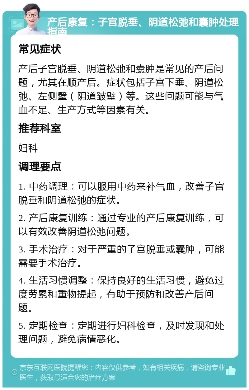 产后康复：子宫脱垂、阴道松弛和囊肿处理指南 常见症状 产后子宫脱垂、阴道松弛和囊肿是常见的产后问题，尤其在顺产后。症状包括子宫下垂、阴道松弛、左侧璧（阴道皱壁）等。这些问题可能与气血不足、生产方式等因素有关。 推荐科室 妇科 调理要点 1. 中药调理：可以服用中药来补气血，改善子宫脱垂和阴道松弛的症状。 2. 产后康复训练：通过专业的产后康复训练，可以有效改善阴道松弛问题。 3. 手术治疗：对于严重的子宫脱垂或囊肿，可能需要手术治疗。 4. 生活习惯调整：保持良好的生活习惯，避免过度劳累和重物提起，有助于预防和改善产后问题。 5. 定期检查：定期进行妇科检查，及时发现和处理问题，避免病情恶化。