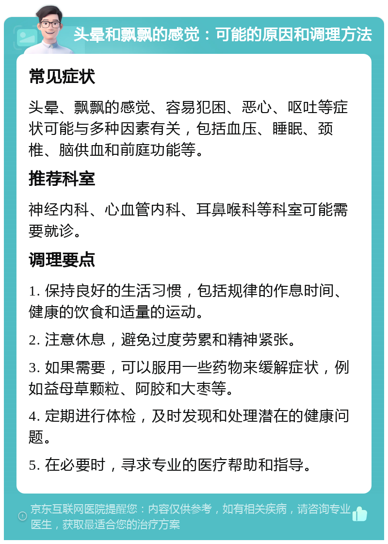 头晕和飘飘的感觉：可能的原因和调理方法 常见症状 头晕、飘飘的感觉、容易犯困、恶心、呕吐等症状可能与多种因素有关，包括血压、睡眠、颈椎、脑供血和前庭功能等。 推荐科室 神经内科、心血管内科、耳鼻喉科等科室可能需要就诊。 调理要点 1. 保持良好的生活习惯，包括规律的作息时间、健康的饮食和适量的运动。 2. 注意休息，避免过度劳累和精神紧张。 3. 如果需要，可以服用一些药物来缓解症状，例如益母草颗粒、阿胶和大枣等。 4. 定期进行体检，及时发现和处理潜在的健康问题。 5. 在必要时，寻求专业的医疗帮助和指导。