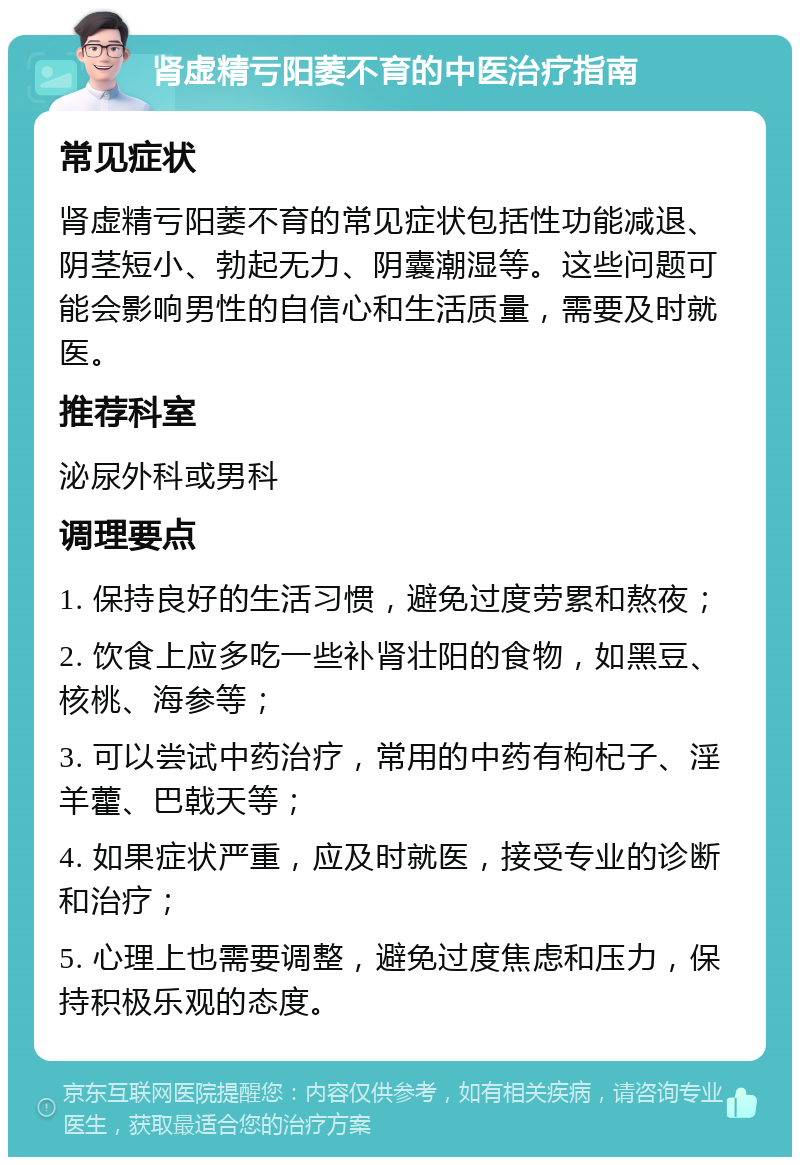 肾虚精亏阳萎不育的中医治疗指南 常见症状 肾虚精亏阳萎不育的常见症状包括性功能减退、阴茎短小、勃起无力、阴囊潮湿等。这些问题可能会影响男性的自信心和生活质量，需要及时就医。 推荐科室 泌尿外科或男科 调理要点 1. 保持良好的生活习惯，避免过度劳累和熬夜； 2. 饮食上应多吃一些补肾壮阳的食物，如黑豆、核桃、海参等； 3. 可以尝试中药治疗，常用的中药有枸杞子、淫羊藿、巴戟天等； 4. 如果症状严重，应及时就医，接受专业的诊断和治疗； 5. 心理上也需要调整，避免过度焦虑和压力，保持积极乐观的态度。