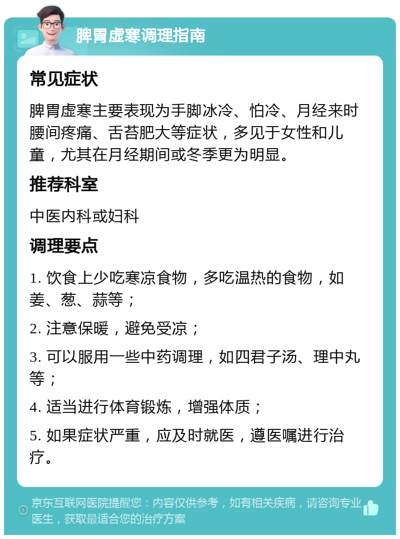 脾胃虚寒调理指南 常见症状 脾胃虚寒主要表现为手脚冰冷、怕冷、月经来时腰间疼痛、舌苔肥大等症状，多见于女性和儿童，尤其在月经期间或冬季更为明显。 推荐科室 中医内科或妇科 调理要点 1. 饮食上少吃寒凉食物，多吃温热的食物，如姜、葱、蒜等； 2. 注意保暖，避免受凉； 3. 可以服用一些中药调理，如四君子汤、理中丸等； 4. 适当进行体育锻炼，增强体质； 5. 如果症状严重，应及时就医，遵医嘱进行治疗。