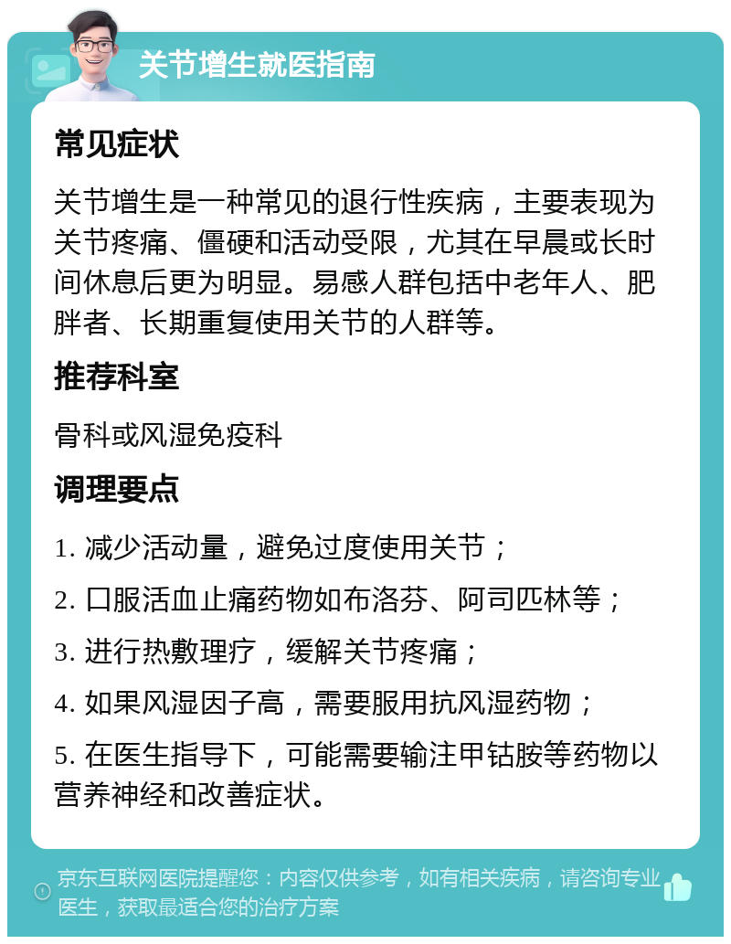 关节增生就医指南 常见症状 关节增生是一种常见的退行性疾病，主要表现为关节疼痛、僵硬和活动受限，尤其在早晨或长时间休息后更为明显。易感人群包括中老年人、肥胖者、长期重复使用关节的人群等。 推荐科室 骨科或风湿免疫科 调理要点 1. 减少活动量，避免过度使用关节； 2. 口服活血止痛药物如布洛芬、阿司匹林等； 3. 进行热敷理疗，缓解关节疼痛； 4. 如果风湿因子高，需要服用抗风湿药物； 5. 在医生指导下，可能需要输注甲钴胺等药物以营养神经和改善症状。