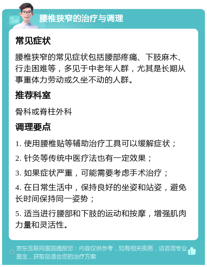 腰椎狭窄的治疗与调理 常见症状 腰椎狭窄的常见症状包括腰部疼痛、下肢麻木、行走困难等，多见于中老年人群，尤其是长期从事重体力劳动或久坐不动的人群。 推荐科室 骨科或脊柱外科 调理要点 1. 使用腰椎贴等辅助治疗工具可以缓解症状； 2. 针灸等传统中医疗法也有一定效果； 3. 如果症状严重，可能需要考虑手术治疗； 4. 在日常生活中，保持良好的坐姿和站姿，避免长时间保持同一姿势； 5. 适当进行腰部和下肢的运动和按摩，增强肌肉力量和灵活性。