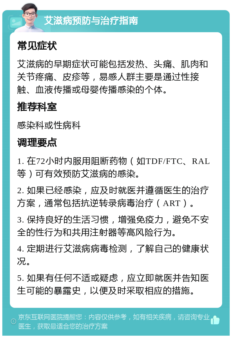 艾滋病预防与治疗指南 常见症状 艾滋病的早期症状可能包括发热、头痛、肌肉和关节疼痛、皮疹等，易感人群主要是通过性接触、血液传播或母婴传播感染的个体。 推荐科室 感染科或性病科 调理要点 1. 在72小时内服用阻断药物（如TDF/FTC、RAL等）可有效预防艾滋病的感染。 2. 如果已经感染，应及时就医并遵循医生的治疗方案，通常包括抗逆转录病毒治疗（ART）。 3. 保持良好的生活习惯，增强免疫力，避免不安全的性行为和共用注射器等高风险行为。 4. 定期进行艾滋病病毒检测，了解自己的健康状况。 5. 如果有任何不适或疑虑，应立即就医并告知医生可能的暴露史，以便及时采取相应的措施。