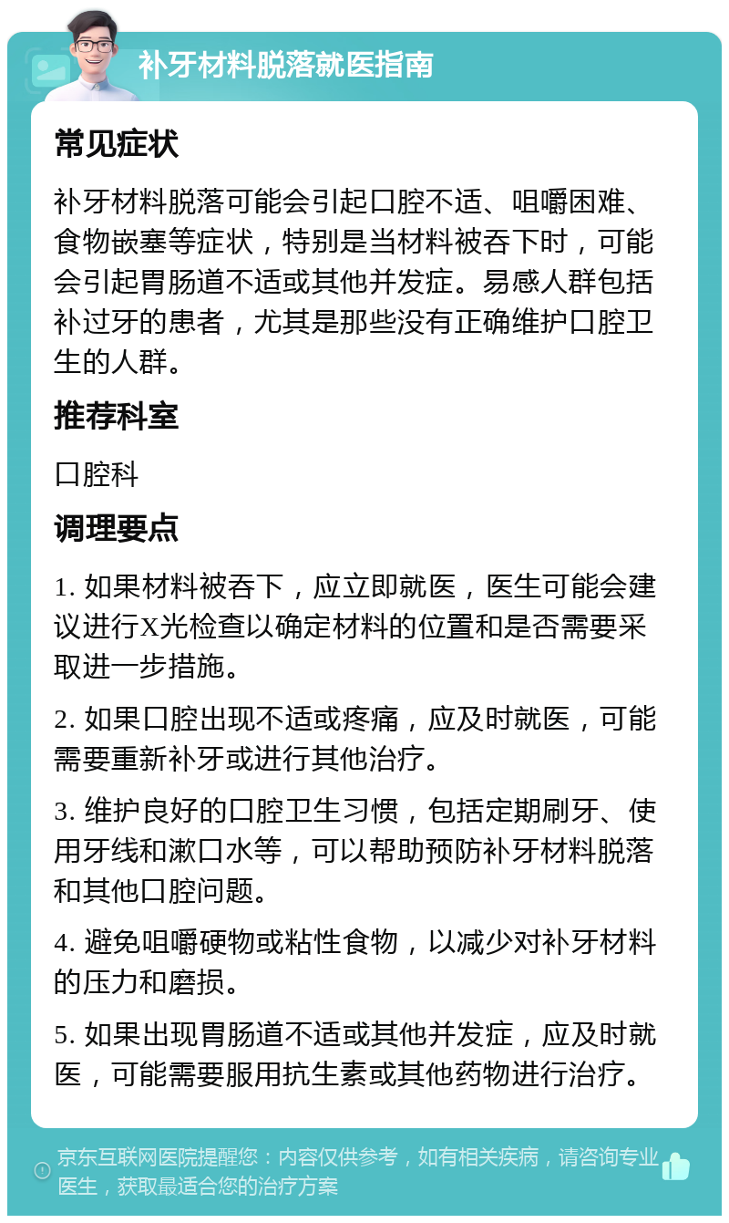 补牙材料脱落就医指南 常见症状 补牙材料脱落可能会引起口腔不适、咀嚼困难、食物嵌塞等症状，特别是当材料被吞下时，可能会引起胃肠道不适或其他并发症。易感人群包括补过牙的患者，尤其是那些没有正确维护口腔卫生的人群。 推荐科室 口腔科 调理要点 1. 如果材料被吞下，应立即就医，医生可能会建议进行X光检查以确定材料的位置和是否需要采取进一步措施。 2. 如果口腔出现不适或疼痛，应及时就医，可能需要重新补牙或进行其他治疗。 3. 维护良好的口腔卫生习惯，包括定期刷牙、使用牙线和漱口水等，可以帮助预防补牙材料脱落和其他口腔问题。 4. 避免咀嚼硬物或粘性食物，以减少对补牙材料的压力和磨损。 5. 如果出现胃肠道不适或其他并发症，应及时就医，可能需要服用抗生素或其他药物进行治疗。