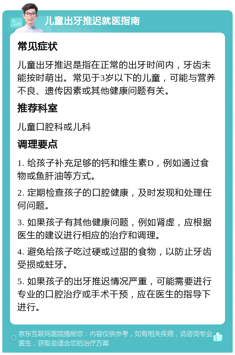 儿童出牙推迟就医指南 常见症状 儿童出牙推迟是指在正常的出牙时间内，牙齿未能按时萌出。常见于3岁以下的儿童，可能与营养不良、遗传因素或其他健康问题有关。 推荐科室 儿童口腔科或儿科 调理要点 1. 给孩子补充足够的钙和维生素D，例如通过食物或鱼肝油等方式。 2. 定期检查孩子的口腔健康，及时发现和处理任何问题。 3. 如果孩子有其他健康问题，例如肾虚，应根据医生的建议进行相应的治疗和调理。 4. 避免给孩子吃过硬或过甜的食物，以防止牙齿受损或蛀牙。 5. 如果孩子的出牙推迟情况严重，可能需要进行专业的口腔治疗或手术干预，应在医生的指导下进行。