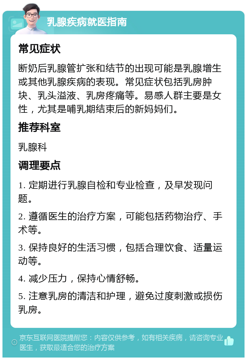 乳腺疾病就医指南 常见症状 断奶后乳腺管扩张和结节的出现可能是乳腺增生或其他乳腺疾病的表现。常见症状包括乳房肿块、乳头溢液、乳房疼痛等。易感人群主要是女性，尤其是哺乳期结束后的新妈妈们。 推荐科室 乳腺科 调理要点 1. 定期进行乳腺自检和专业检查，及早发现问题。 2. 遵循医生的治疗方案，可能包括药物治疗、手术等。 3. 保持良好的生活习惯，包括合理饮食、适量运动等。 4. 减少压力，保持心情舒畅。 5. 注意乳房的清洁和护理，避免过度刺激或损伤乳房。