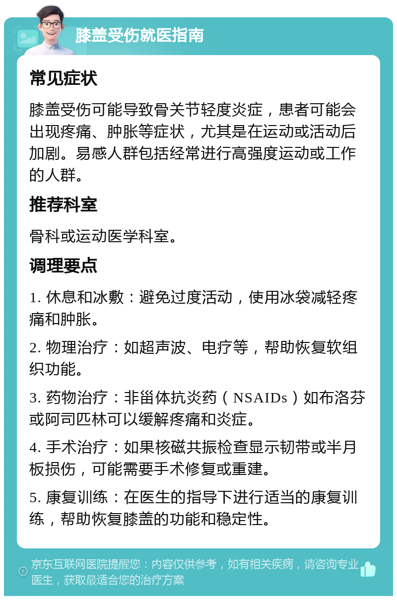 膝盖受伤就医指南 常见症状 膝盖受伤可能导致骨关节轻度炎症，患者可能会出现疼痛、肿胀等症状，尤其是在运动或活动后加剧。易感人群包括经常进行高强度运动或工作的人群。 推荐科室 骨科或运动医学科室。 调理要点 1. 休息和冰敷：避免过度活动，使用冰袋减轻疼痛和肿胀。 2. 物理治疗：如超声波、电疗等，帮助恢复软组织功能。 3. 药物治疗：非甾体抗炎药（NSAIDs）如布洛芬或阿司匹林可以缓解疼痛和炎症。 4. 手术治疗：如果核磁共振检查显示韧带或半月板损伤，可能需要手术修复或重建。 5. 康复训练：在医生的指导下进行适当的康复训练，帮助恢复膝盖的功能和稳定性。