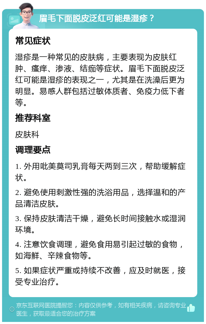 眉毛下面脱皮泛红可能是湿疹？ 常见症状 湿疹是一种常见的皮肤病，主要表现为皮肤红肿、瘙痒、渗液、结痂等症状。眉毛下面脱皮泛红可能是湿疹的表现之一，尤其是在洗澡后更为明显。易感人群包括过敏体质者、免疫力低下者等。 推荐科室 皮肤科 调理要点 1. 外用吡美莫司乳膏每天两到三次，帮助缓解症状。 2. 避免使用刺激性强的洗浴用品，选择温和的产品清洁皮肤。 3. 保持皮肤清洁干燥，避免长时间接触水或湿润环境。 4. 注意饮食调理，避免食用易引起过敏的食物，如海鲜、辛辣食物等。 5. 如果症状严重或持续不改善，应及时就医，接受专业治疗。