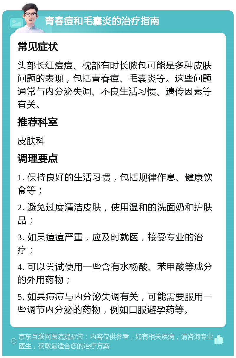 青春痘和毛囊炎的治疗指南 常见症状 头部长红痘痘、枕部有时长脓包可能是多种皮肤问题的表现，包括青春痘、毛囊炎等。这些问题通常与内分泌失调、不良生活习惯、遗传因素等有关。 推荐科室 皮肤科 调理要点 1. 保持良好的生活习惯，包括规律作息、健康饮食等； 2. 避免过度清洁皮肤，使用温和的洗面奶和护肤品； 3. 如果痘痘严重，应及时就医，接受专业的治疗； 4. 可以尝试使用一些含有水杨酸、苯甲酸等成分的外用药物； 5. 如果痘痘与内分泌失调有关，可能需要服用一些调节内分泌的药物，例如口服避孕药等。