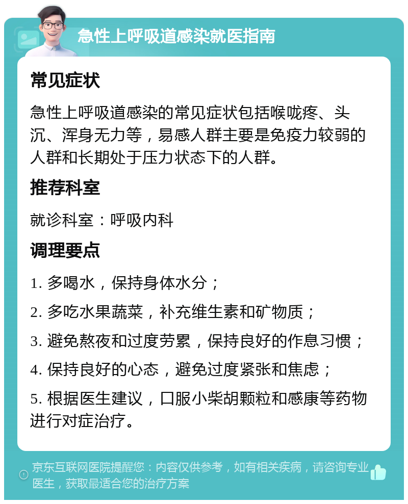 急性上呼吸道感染就医指南 常见症状 急性上呼吸道感染的常见症状包括喉咙疼、头沉、浑身无力等，易感人群主要是免疫力较弱的人群和长期处于压力状态下的人群。 推荐科室 就诊科室：呼吸内科 调理要点 1. 多喝水，保持身体水分； 2. 多吃水果蔬菜，补充维生素和矿物质； 3. 避免熬夜和过度劳累，保持良好的作息习惯； 4. 保持良好的心态，避免过度紧张和焦虑； 5. 根据医生建议，口服小柴胡颗粒和感康等药物进行对症治疗。