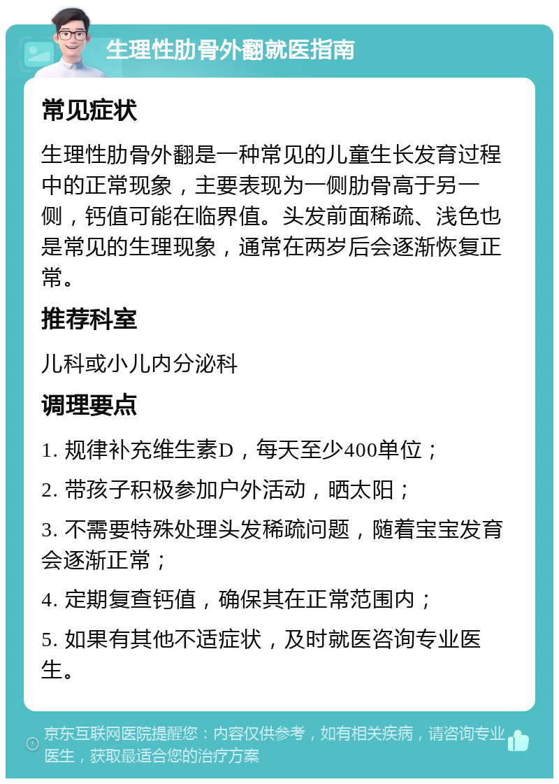 生理性肋骨外翻就医指南 常见症状 生理性肋骨外翻是一种常见的儿童生长发育过程中的正常现象，主要表现为一侧肋骨高于另一侧，钙值可能在临界值。头发前面稀疏、浅色也是常见的生理现象，通常在两岁后会逐渐恢复正常。 推荐科室 儿科或小儿内分泌科 调理要点 1. 规律补充维生素D，每天至少400单位； 2. 带孩子积极参加户外活动，晒太阳； 3. 不需要特殊处理头发稀疏问题，随着宝宝发育会逐渐正常； 4. 定期复查钙值，确保其在正常范围内； 5. 如果有其他不适症状，及时就医咨询专业医生。