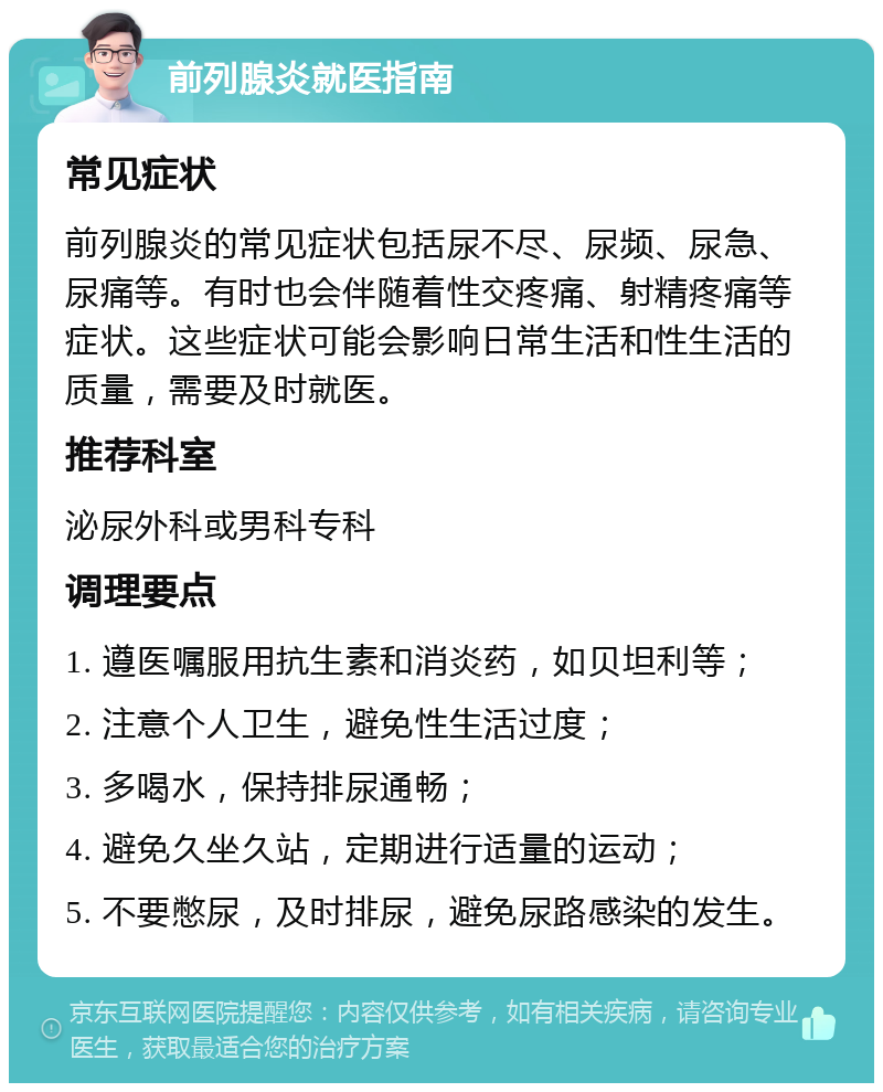 前列腺炎就医指南 常见症状 前列腺炎的常见症状包括尿不尽、尿频、尿急、尿痛等。有时也会伴随着性交疼痛、射精疼痛等症状。这些症状可能会影响日常生活和性生活的质量，需要及时就医。 推荐科室 泌尿外科或男科专科 调理要点 1. 遵医嘱服用抗生素和消炎药，如贝坦利等； 2. 注意个人卫生，避免性生活过度； 3. 多喝水，保持排尿通畅； 4. 避免久坐久站，定期进行适量的运动； 5. 不要憋尿，及时排尿，避免尿路感染的发生。