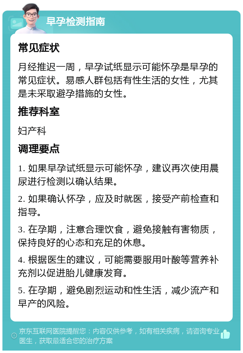 早孕检测指南 常见症状 月经推迟一周，早孕试纸显示可能怀孕是早孕的常见症状。易感人群包括有性生活的女性，尤其是未采取避孕措施的女性。 推荐科室 妇产科 调理要点 1. 如果早孕试纸显示可能怀孕，建议再次使用晨尿进行检测以确认结果。 2. 如果确认怀孕，应及时就医，接受产前检查和指导。 3. 在孕期，注意合理饮食，避免接触有害物质，保持良好的心态和充足的休息。 4. 根据医生的建议，可能需要服用叶酸等营养补充剂以促进胎儿健康发育。 5. 在孕期，避免剧烈运动和性生活，减少流产和早产的风险。