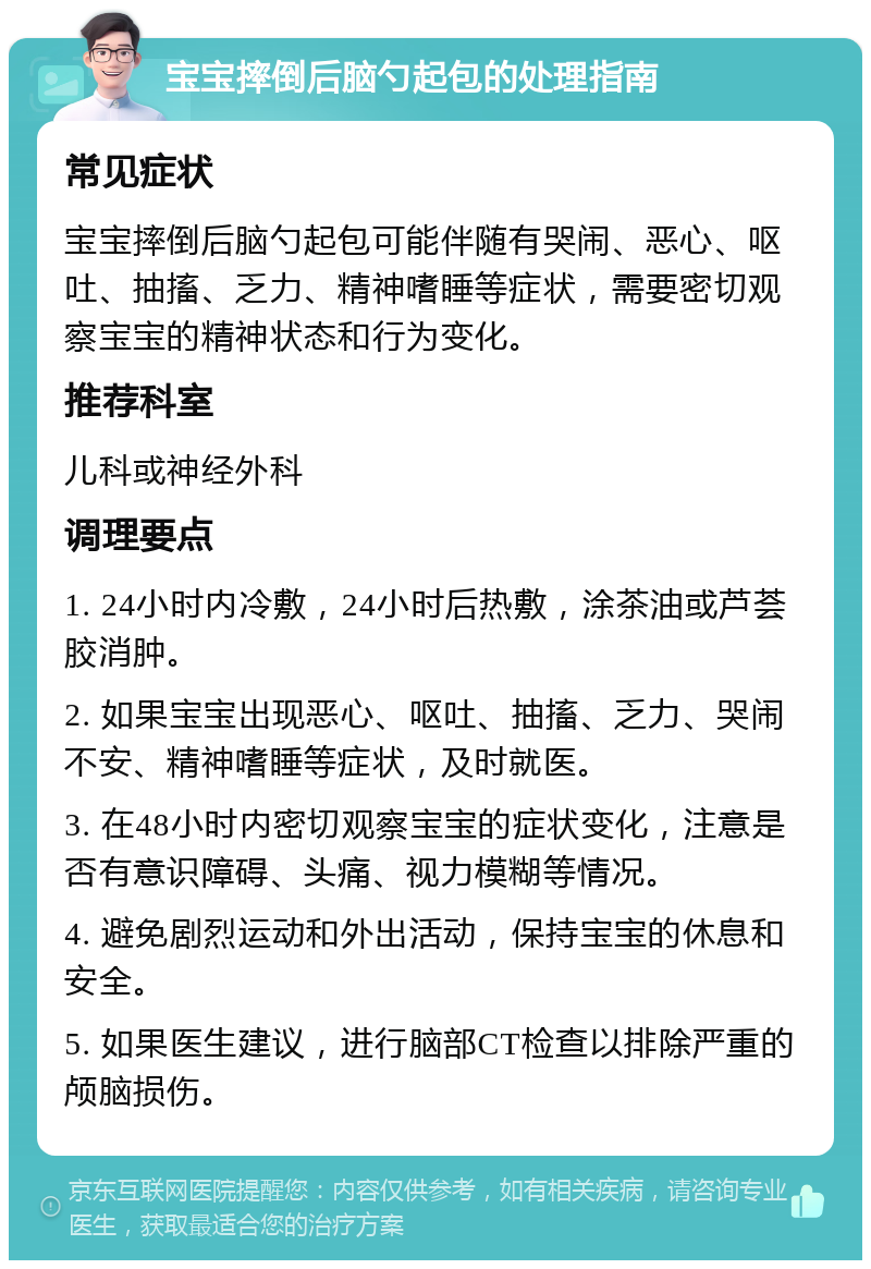 宝宝摔倒后脑勺起包的处理指南 常见症状 宝宝摔倒后脑勺起包可能伴随有哭闹、恶心、呕吐、抽搐、乏力、精神嗜睡等症状，需要密切观察宝宝的精神状态和行为变化。 推荐科室 儿科或神经外科 调理要点 1. 24小时内冷敷，24小时后热敷，涂茶油或芦荟胶消肿。 2. 如果宝宝出现恶心、呕吐、抽搐、乏力、哭闹不安、精神嗜睡等症状，及时就医。 3. 在48小时内密切观察宝宝的症状变化，注意是否有意识障碍、头痛、视力模糊等情况。 4. 避免剧烈运动和外出活动，保持宝宝的休息和安全。 5. 如果医生建议，进行脑部CT检查以排除严重的颅脑损伤。