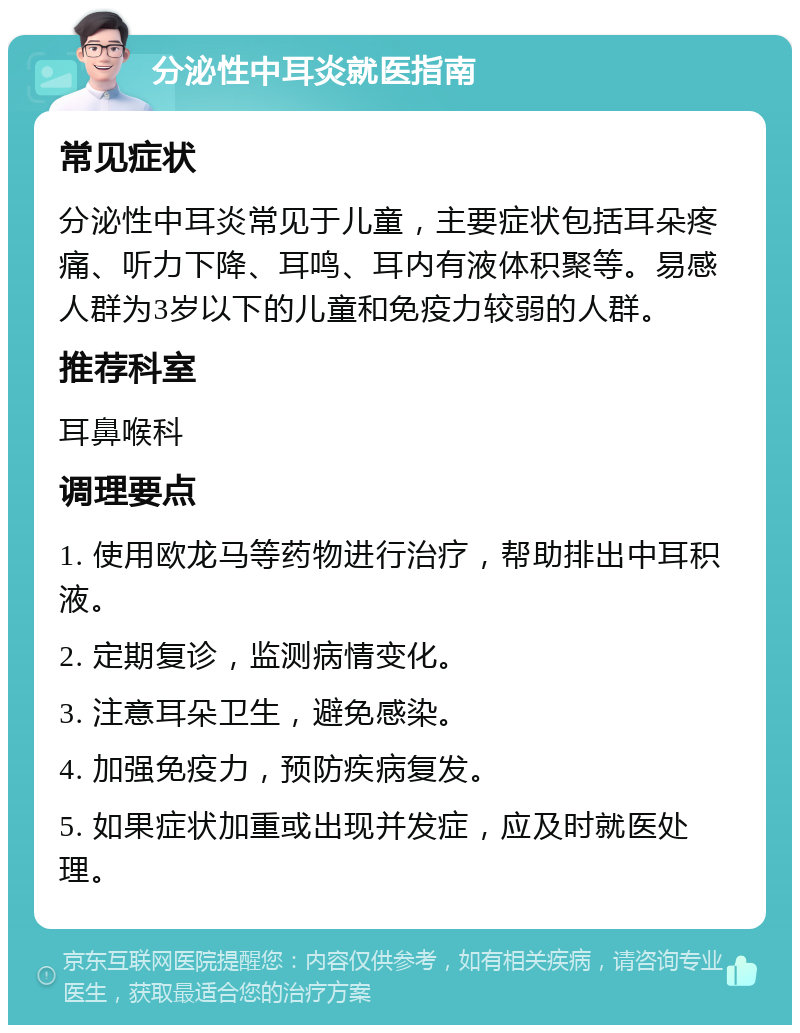 分泌性中耳炎就医指南 常见症状 分泌性中耳炎常见于儿童，主要症状包括耳朵疼痛、听力下降、耳鸣、耳内有液体积聚等。易感人群为3岁以下的儿童和免疫力较弱的人群。 推荐科室 耳鼻喉科 调理要点 1. 使用欧龙马等药物进行治疗，帮助排出中耳积液。 2. 定期复诊，监测病情变化。 3. 注意耳朵卫生，避免感染。 4. 加强免疫力，预防疾病复发。 5. 如果症状加重或出现并发症，应及时就医处理。