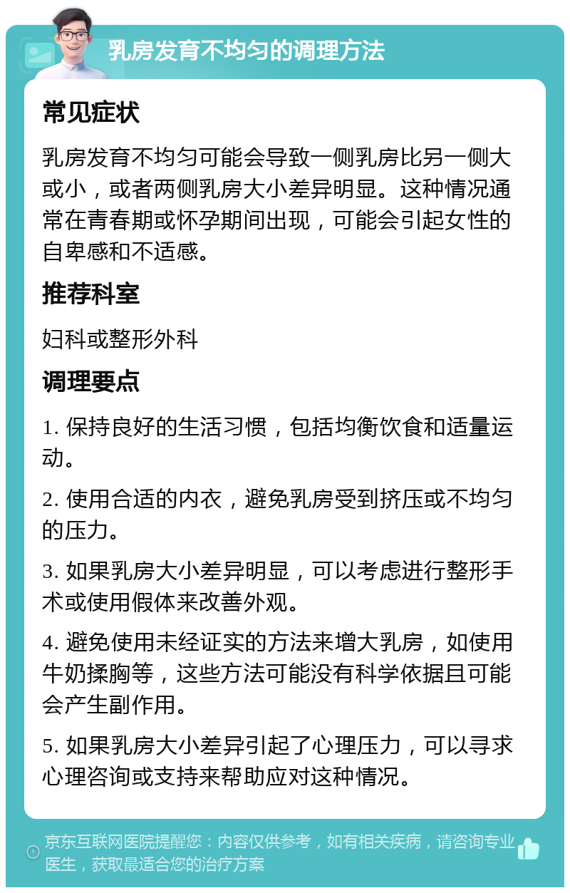 乳房发育不均匀的调理方法 常见症状 乳房发育不均匀可能会导致一侧乳房比另一侧大或小，或者两侧乳房大小差异明显。这种情况通常在青春期或怀孕期间出现，可能会引起女性的自卑感和不适感。 推荐科室 妇科或整形外科 调理要点 1. 保持良好的生活习惯，包括均衡饮食和适量运动。 2. 使用合适的内衣，避免乳房受到挤压或不均匀的压力。 3. 如果乳房大小差异明显，可以考虑进行整形手术或使用假体来改善外观。 4. 避免使用未经证实的方法来增大乳房，如使用牛奶揉胸等，这些方法可能没有科学依据且可能会产生副作用。 5. 如果乳房大小差异引起了心理压力，可以寻求心理咨询或支持来帮助应对这种情况。