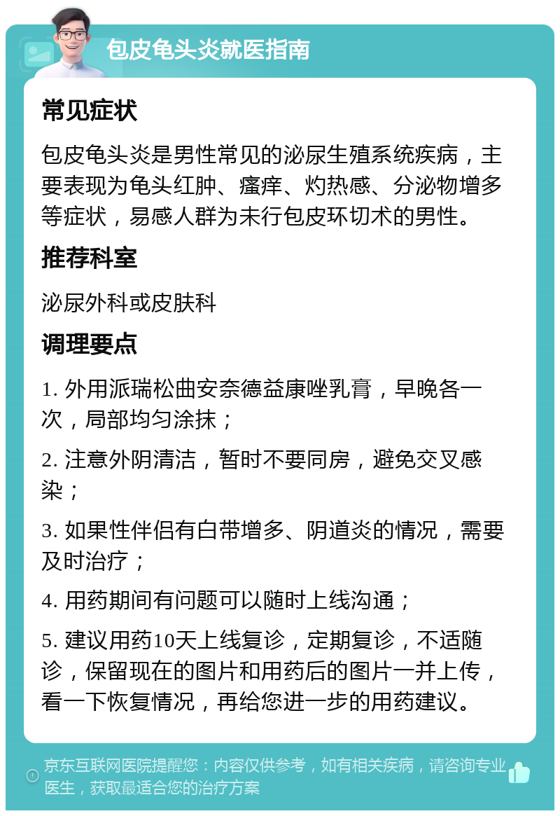 包皮龟头炎就医指南 常见症状 包皮龟头炎是男性常见的泌尿生殖系统疾病，主要表现为龟头红肿、瘙痒、灼热感、分泌物增多等症状，易感人群为未行包皮环切术的男性。 推荐科室 泌尿外科或皮肤科 调理要点 1. 外用派瑞松曲安奈德益康唑乳膏，早晚各一次，局部均匀涂抹； 2. 注意外阴清洁，暂时不要同房，避免交叉感染； 3. 如果性伴侣有白带增多、阴道炎的情况，需要及时治疗； 4. 用药期间有问题可以随时上线沟通； 5. 建议用药10天上线复诊，定期复诊，不适随诊，保留现在的图片和用药后的图片一并上传，看一下恢复情况，再给您进一步的用药建议。