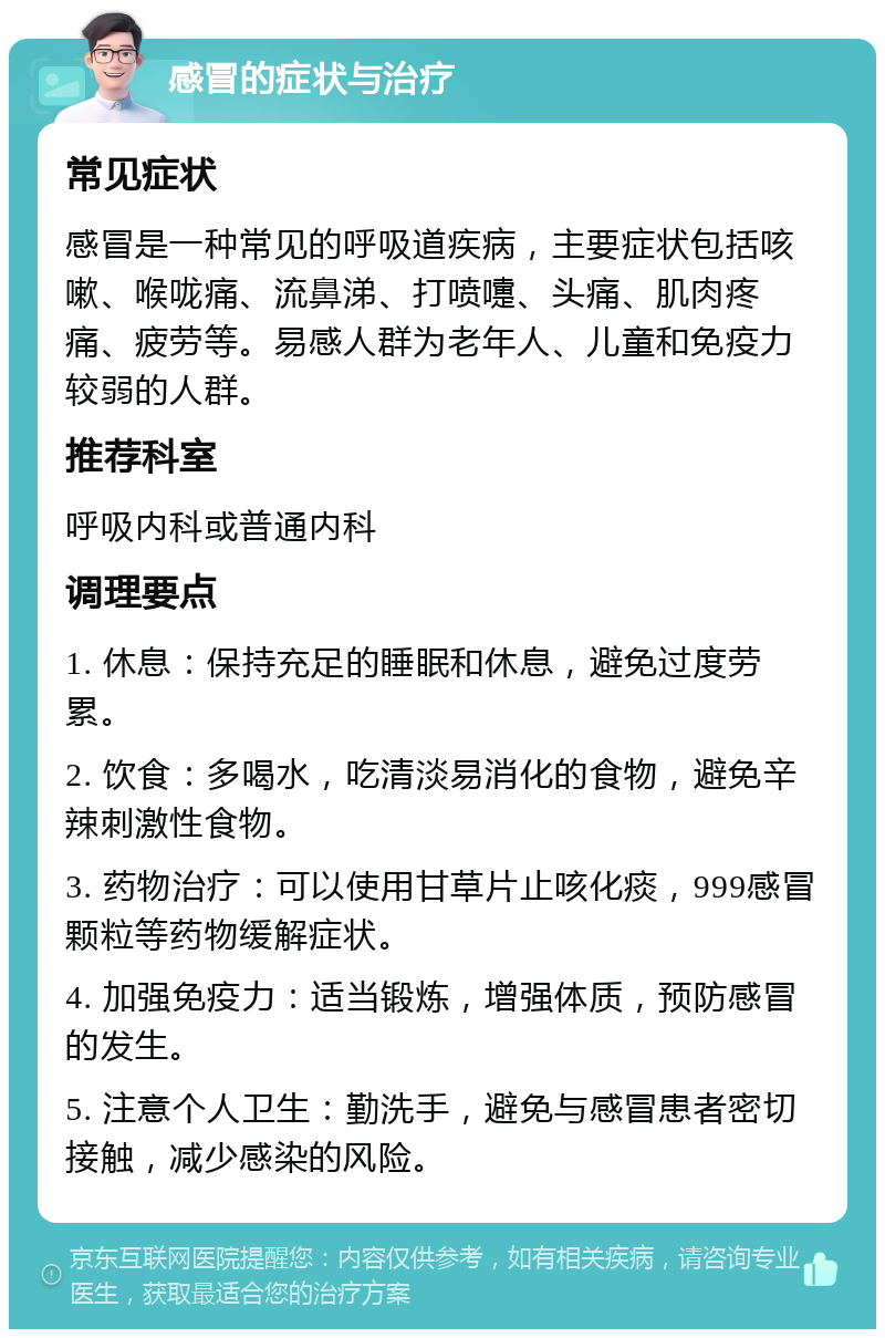 感冒的症状与治疗 常见症状 感冒是一种常见的呼吸道疾病，主要症状包括咳嗽、喉咙痛、流鼻涕、打喷嚏、头痛、肌肉疼痛、疲劳等。易感人群为老年人、儿童和免疫力较弱的人群。 推荐科室 呼吸内科或普通内科 调理要点 1. 休息：保持充足的睡眠和休息，避免过度劳累。 2. 饮食：多喝水，吃清淡易消化的食物，避免辛辣刺激性食物。 3. 药物治疗：可以使用甘草片止咳化痰，999感冒颗粒等药物缓解症状。 4. 加强免疫力：适当锻炼，增强体质，预防感冒的发生。 5. 注意个人卫生：勤洗手，避免与感冒患者密切接触，减少感染的风险。