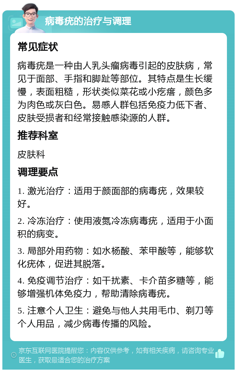 病毒疣的治疗与调理 常见症状 病毒疣是一种由人乳头瘤病毒引起的皮肤病，常见于面部、手指和脚趾等部位。其特点是生长缓慢，表面粗糙，形状类似菜花或小疙瘩，颜色多为肉色或灰白色。易感人群包括免疫力低下者、皮肤受损者和经常接触感染源的人群。 推荐科室 皮肤科 调理要点 1. 激光治疗：适用于颜面部的病毒疣，效果较好。 2. 冷冻治疗：使用液氮冷冻病毒疣，适用于小面积的病变。 3. 局部外用药物：如水杨酸、苯甲酸等，能够软化疣体，促进其脱落。 4. 免疫调节治疗：如干扰素、卡介苗多糖等，能够增强机体免疫力，帮助清除病毒疣。 5. 注意个人卫生：避免与他人共用毛巾、剃刀等个人用品，减少病毒传播的风险。