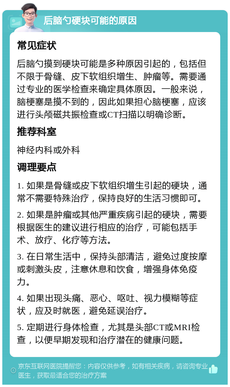 后脑勺硬块可能的原因 常见症状 后脑勺摸到硬块可能是多种原因引起的，包括但不限于骨缝、皮下软组织增生、肿瘤等。需要通过专业的医学检查来确定具体原因。一般来说，脑梗塞是摸不到的，因此如果担心脑梗塞，应该进行头颅磁共振检查或CT扫描以明确诊断。 推荐科室 神经内科或外科 调理要点 1. 如果是骨缝或皮下软组织增生引起的硬块，通常不需要特殊治疗，保持良好的生活习惯即可。 2. 如果是肿瘤或其他严重疾病引起的硬块，需要根据医生的建议进行相应的治疗，可能包括手术、放疗、化疗等方法。 3. 在日常生活中，保持头部清洁，避免过度按摩或刺激头皮，注意休息和饮食，增强身体免疫力。 4. 如果出现头痛、恶心、呕吐、视力模糊等症状，应及时就医，避免延误治疗。 5. 定期进行身体检查，尤其是头部CT或MRI检查，以便早期发现和治疗潜在的健康问题。