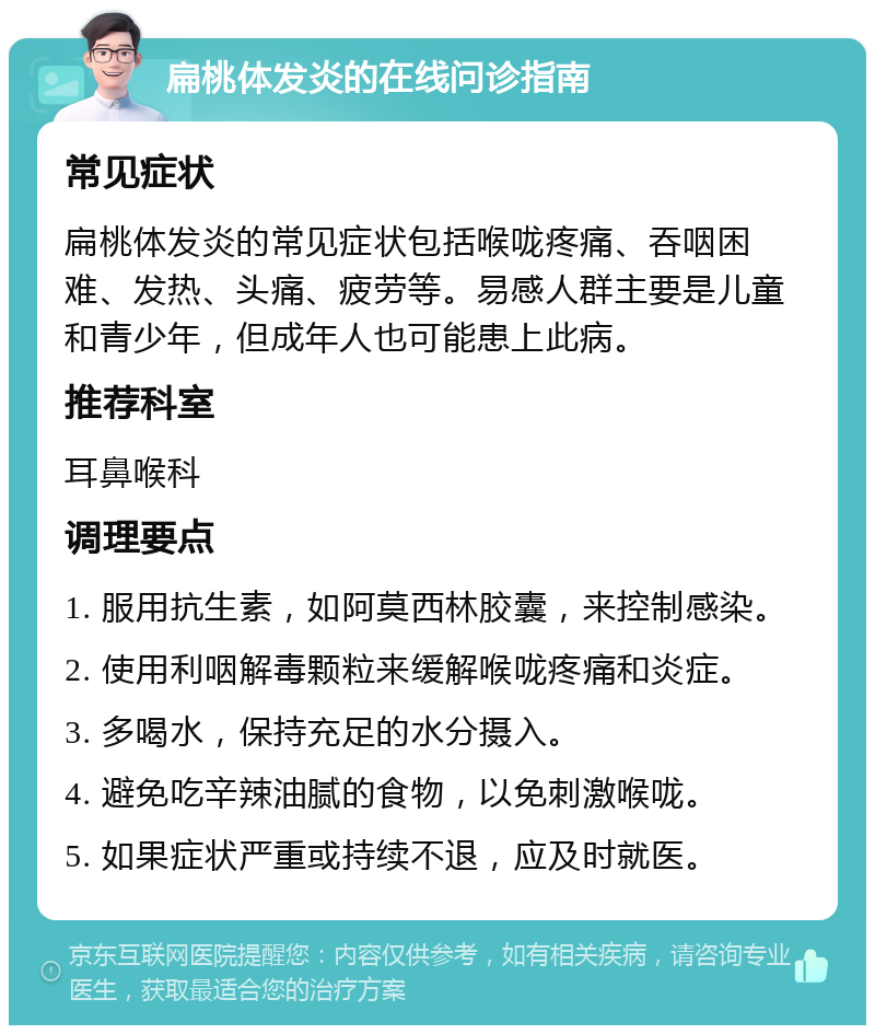 扁桃体发炎的在线问诊指南 常见症状 扁桃体发炎的常见症状包括喉咙疼痛、吞咽困难、发热、头痛、疲劳等。易感人群主要是儿童和青少年，但成年人也可能患上此病。 推荐科室 耳鼻喉科 调理要点 1. 服用抗生素，如阿莫西林胶囊，来控制感染。 2. 使用利咽解毒颗粒来缓解喉咙疼痛和炎症。 3. 多喝水，保持充足的水分摄入。 4. 避免吃辛辣油腻的食物，以免刺激喉咙。 5. 如果症状严重或持续不退，应及时就医。